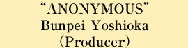 “ANONYMOUS” Bunpei Yoshida (Producer)