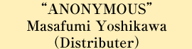 “ANONYMOUS” Masafumi Yoshida (Distributer)