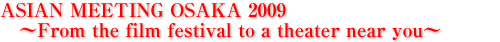 ASIAN MEETING OSAKA 2009 　〜From the film festival to a theater near you〜