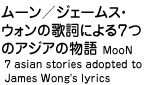 [/WF[XEEH̉̎ɂV̃AWA̕ MooN 7 asian stories adopted to James Wong's lyrics