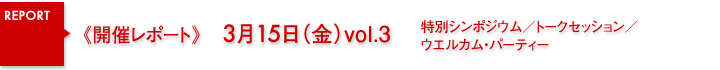 開催レポート　3月15日（金）関連イベント 特別シンポジウム／トークセッション＆ファン・ミーティング／ウエルカム・パーティー