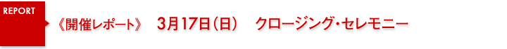 開催レポート　3月17日（日）クロージング・セレモニー