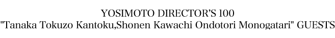 YOSIMOTO DIRECTOR'S 100"Tanaka Tokuzo Kantoku,Shonen Kawachi Ondotori Monogatari" GUESTS