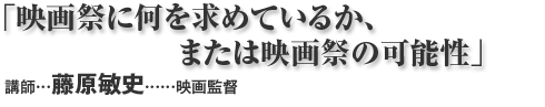 「映画祭に何を求めているか、または映画祭の可能性」 講師:藤原敏史…映画監督