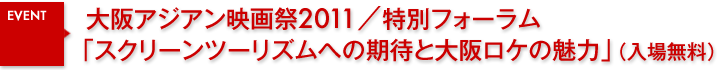 大阪アジアン映画祭2011／特別フォーラム「スクリーンツーリズムへの期待と大阪ロケの魅力」（入場無料）